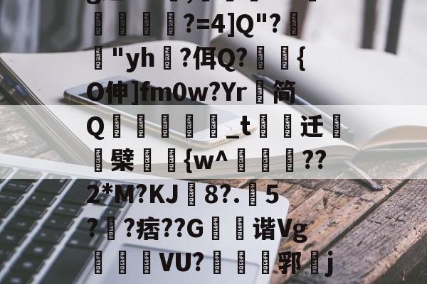 开云体育-g迤DU黈,灠罤撍>H抆陒碤?=4]Q"?糶鈃"yh黃?佴Q?磗{O伸]fm0w?Yr简Q暶楥_t諀奷迁〩酠檗{w^穽櫛??2*M?KJ駾8?.5??痞??G鍓鎔谐Vg樏莧厰VU?耑郛挐jtK?f鵫昳c的简单介绍-开云体育